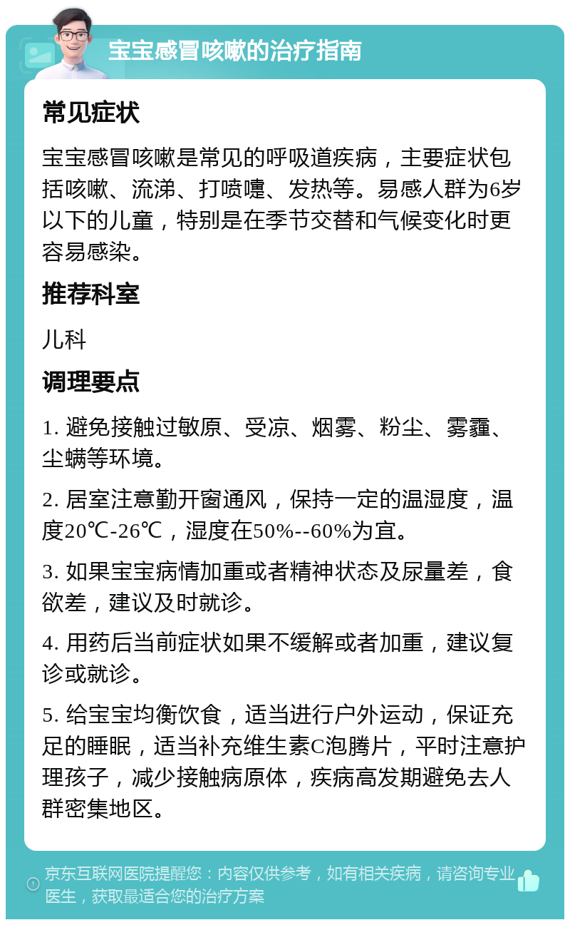 宝宝感冒咳嗽的治疗指南 常见症状 宝宝感冒咳嗽是常见的呼吸道疾病，主要症状包括咳嗽、流涕、打喷嚏、发热等。易感人群为6岁以下的儿童，特别是在季节交替和气候变化时更容易感染。 推荐科室 儿科 调理要点 1. 避免接触过敏原、受凉、烟雾、粉尘、雾霾、尘螨等环境。 2. 居室注意勤开窗通风，保持一定的温湿度，温度20℃-26℃，湿度在50%--60%为宜。 3. 如果宝宝病情加重或者精神状态及尿量差，食欲差，建议及时就诊。 4. 用药后当前症状如果不缓解或者加重，建议复诊或就诊。 5. 给宝宝均衡饮食，适当进行户外运动，保证充足的睡眠，适当补充维生素C泡腾片，平时注意护理孩子，减少接触病原体，疾病高发期避免去人群密集地区。