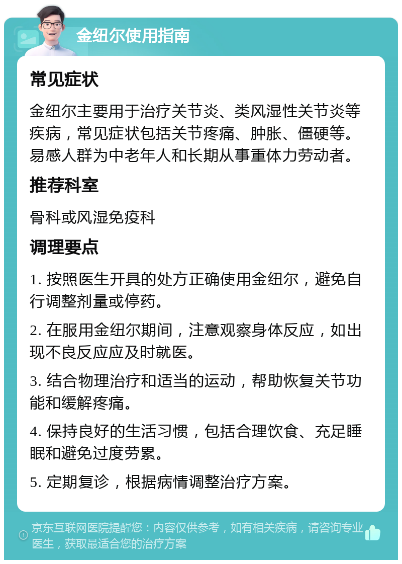 金纽尔使用指南 常见症状 金纽尔主要用于治疗关节炎、类风湿性关节炎等疾病，常见症状包括关节疼痛、肿胀、僵硬等。易感人群为中老年人和长期从事重体力劳动者。 推荐科室 骨科或风湿免疫科 调理要点 1. 按照医生开具的处方正确使用金纽尔，避免自行调整剂量或停药。 2. 在服用金纽尔期间，注意观察身体反应，如出现不良反应应及时就医。 3. 结合物理治疗和适当的运动，帮助恢复关节功能和缓解疼痛。 4. 保持良好的生活习惯，包括合理饮食、充足睡眠和避免过度劳累。 5. 定期复诊，根据病情调整治疗方案。