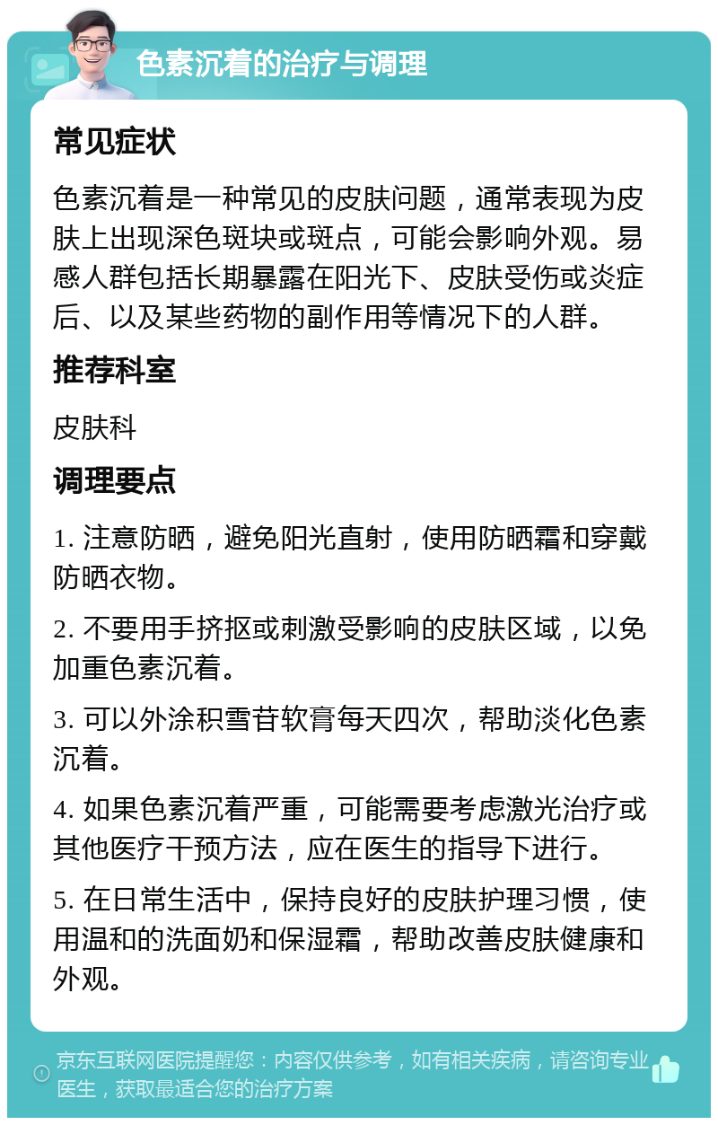 色素沉着的治疗与调理 常见症状 色素沉着是一种常见的皮肤问题，通常表现为皮肤上出现深色斑块或斑点，可能会影响外观。易感人群包括长期暴露在阳光下、皮肤受伤或炎症后、以及某些药物的副作用等情况下的人群。 推荐科室 皮肤科 调理要点 1. 注意防晒，避免阳光直射，使用防晒霜和穿戴防晒衣物。 2. 不要用手挤抠或刺激受影响的皮肤区域，以免加重色素沉着。 3. 可以外涂积雪苷软膏每天四次，帮助淡化色素沉着。 4. 如果色素沉着严重，可能需要考虑激光治疗或其他医疗干预方法，应在医生的指导下进行。 5. 在日常生活中，保持良好的皮肤护理习惯，使用温和的洗面奶和保湿霜，帮助改善皮肤健康和外观。