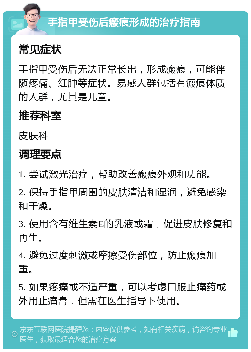 手指甲受伤后瘢痕形成的治疗指南 常见症状 手指甲受伤后无法正常长出，形成瘢痕，可能伴随疼痛、红肿等症状。易感人群包括有瘢痕体质的人群，尤其是儿童。 推荐科室 皮肤科 调理要点 1. 尝试激光治疗，帮助改善瘢痕外观和功能。 2. 保持手指甲周围的皮肤清洁和湿润，避免感染和干燥。 3. 使用含有维生素E的乳液或霜，促进皮肤修复和再生。 4. 避免过度刺激或摩擦受伤部位，防止瘢痕加重。 5. 如果疼痛或不适严重，可以考虑口服止痛药或外用止痛膏，但需在医生指导下使用。