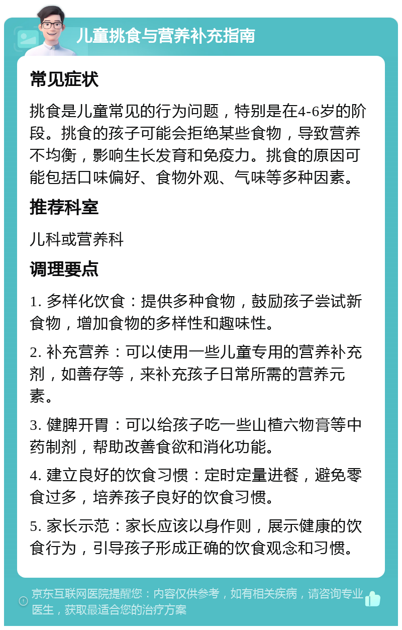 儿童挑食与营养补充指南 常见症状 挑食是儿童常见的行为问题，特别是在4-6岁的阶段。挑食的孩子可能会拒绝某些食物，导致营养不均衡，影响生长发育和免疫力。挑食的原因可能包括口味偏好、食物外观、气味等多种因素。 推荐科室 儿科或营养科 调理要点 1. 多样化饮食：提供多种食物，鼓励孩子尝试新食物，增加食物的多样性和趣味性。 2. 补充营养：可以使用一些儿童专用的营养补充剂，如善存等，来补充孩子日常所需的营养元素。 3. 健脾开胃：可以给孩子吃一些山楂六物膏等中药制剂，帮助改善食欲和消化功能。 4. 建立良好的饮食习惯：定时定量进餐，避免零食过多，培养孩子良好的饮食习惯。 5. 家长示范：家长应该以身作则，展示健康的饮食行为，引导孩子形成正确的饮食观念和习惯。