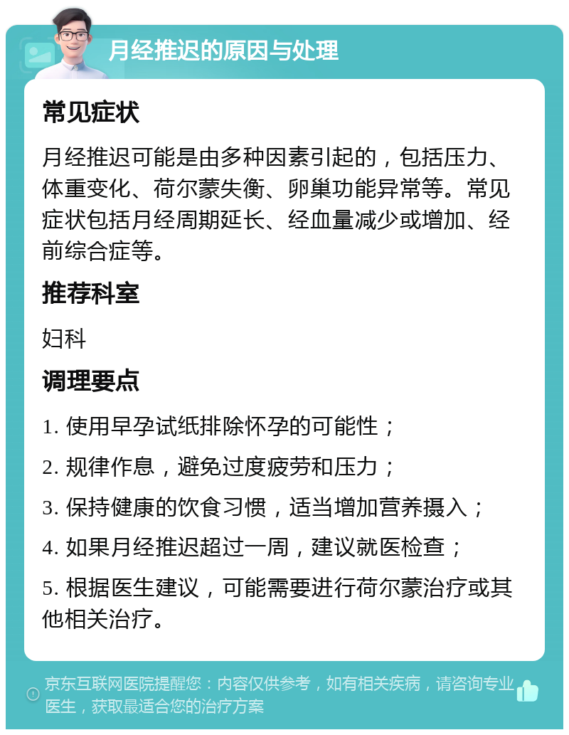 月经推迟的原因与处理 常见症状 月经推迟可能是由多种因素引起的，包括压力、体重变化、荷尔蒙失衡、卵巢功能异常等。常见症状包括月经周期延长、经血量减少或增加、经前综合症等。 推荐科室 妇科 调理要点 1. 使用早孕试纸排除怀孕的可能性； 2. 规律作息，避免过度疲劳和压力； 3. 保持健康的饮食习惯，适当增加营养摄入； 4. 如果月经推迟超过一周，建议就医检查； 5. 根据医生建议，可能需要进行荷尔蒙治疗或其他相关治疗。