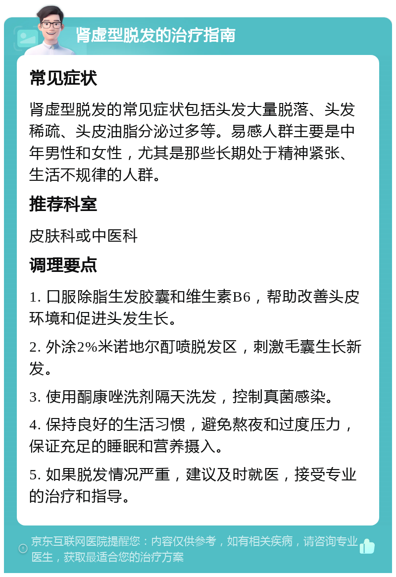 肾虚型脱发的治疗指南 常见症状 肾虚型脱发的常见症状包括头发大量脱落、头发稀疏、头皮油脂分泌过多等。易感人群主要是中年男性和女性，尤其是那些长期处于精神紧张、生活不规律的人群。 推荐科室 皮肤科或中医科 调理要点 1. 口服除脂生发胶囊和维生素B6，帮助改善头皮环境和促进头发生长。 2. 外涂2%米诺地尔酊喷脱发区，刺激毛囊生长新发。 3. 使用酮康唑洗剂隔天洗发，控制真菌感染。 4. 保持良好的生活习惯，避免熬夜和过度压力，保证充足的睡眠和营养摄入。 5. 如果脱发情况严重，建议及时就医，接受专业的治疗和指导。