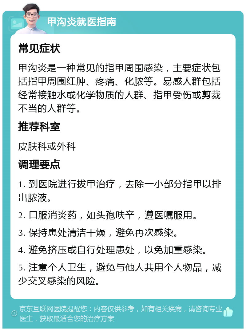 甲沟炎就医指南 常见症状 甲沟炎是一种常见的指甲周围感染，主要症状包括指甲周围红肿、疼痛、化脓等。易感人群包括经常接触水或化学物质的人群、指甲受伤或剪裁不当的人群等。 推荐科室 皮肤科或外科 调理要点 1. 到医院进行拔甲治疗，去除一小部分指甲以排出脓液。 2. 口服消炎药，如头孢呋辛，遵医嘱服用。 3. 保持患处清洁干燥，避免再次感染。 4. 避免挤压或自行处理患处，以免加重感染。 5. 注意个人卫生，避免与他人共用个人物品，减少交叉感染的风险。