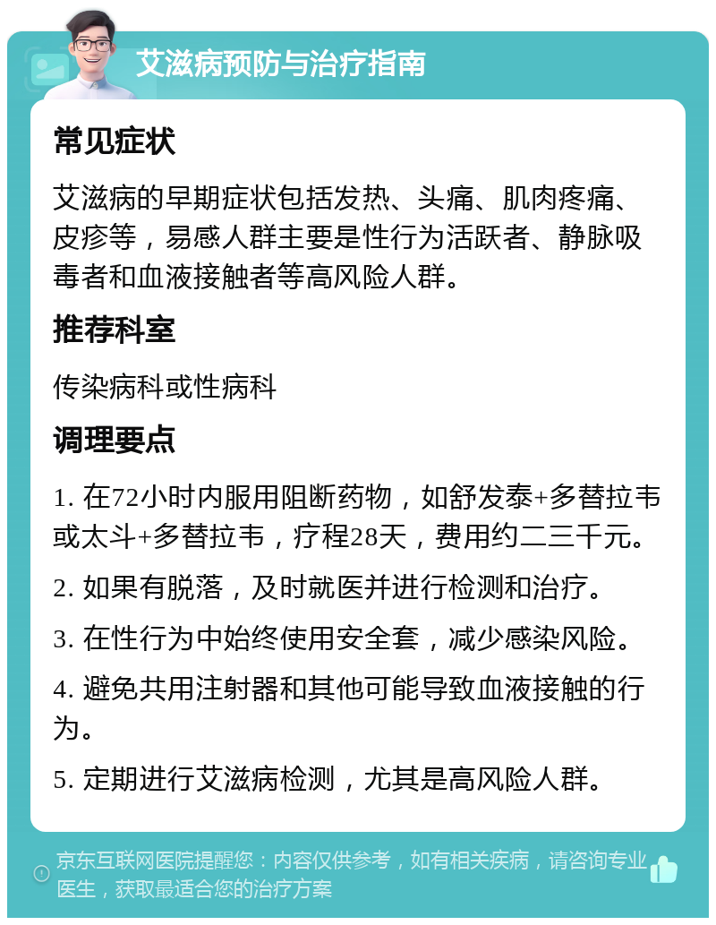 艾滋病预防与治疗指南 常见症状 艾滋病的早期症状包括发热、头痛、肌肉疼痛、皮疹等，易感人群主要是性行为活跃者、静脉吸毒者和血液接触者等高风险人群。 推荐科室 传染病科或性病科 调理要点 1. 在72小时内服用阻断药物，如舒发泰+多替拉韦或太斗+多替拉韦，疗程28天，费用约二三千元。 2. 如果有脱落，及时就医并进行检测和治疗。 3. 在性行为中始终使用安全套，减少感染风险。 4. 避免共用注射器和其他可能导致血液接触的行为。 5. 定期进行艾滋病检测，尤其是高风险人群。