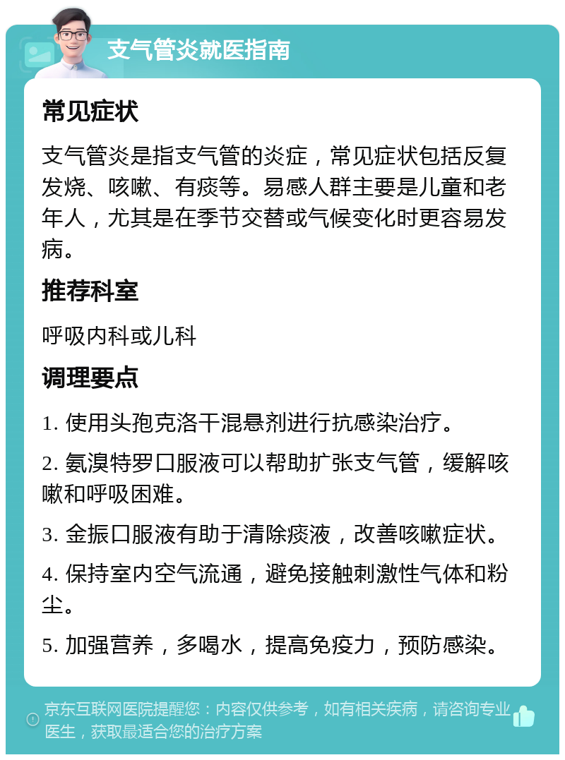 支气管炎就医指南 常见症状 支气管炎是指支气管的炎症，常见症状包括反复发烧、咳嗽、有痰等。易感人群主要是儿童和老年人，尤其是在季节交替或气候变化时更容易发病。 推荐科室 呼吸内科或儿科 调理要点 1. 使用头孢克洛干混悬剂进行抗感染治疗。 2. 氨溴特罗口服液可以帮助扩张支气管，缓解咳嗽和呼吸困难。 3. 金振口服液有助于清除痰液，改善咳嗽症状。 4. 保持室内空气流通，避免接触刺激性气体和粉尘。 5. 加强营养，多喝水，提高免疫力，预防感染。