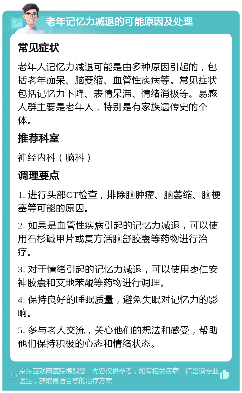 老年记忆力减退的可能原因及处理 常见症状 老年人记忆力减退可能是由多种原因引起的，包括老年痴呆、脑萎缩、血管性疾病等。常见症状包括记忆力下降、表情呆滞、情绪消极等。易感人群主要是老年人，特别是有家族遗传史的个体。 推荐科室 神经内科（脑科） 调理要点 1. 进行头部CT检查，排除脑肿瘤、脑萎缩、脑梗塞等可能的原因。 2. 如果是血管性疾病引起的记忆力减退，可以使用石杉碱甲片或复方活脑舒胶囊等药物进行治疗。 3. 对于情绪引起的记忆力减退，可以使用枣仁安神胶囊和艾地苯醌等药物进行调理。 4. 保持良好的睡眠质量，避免失眠对记忆力的影响。 5. 多与老人交流，关心他们的想法和感受，帮助他们保持积极的心态和情绪状态。