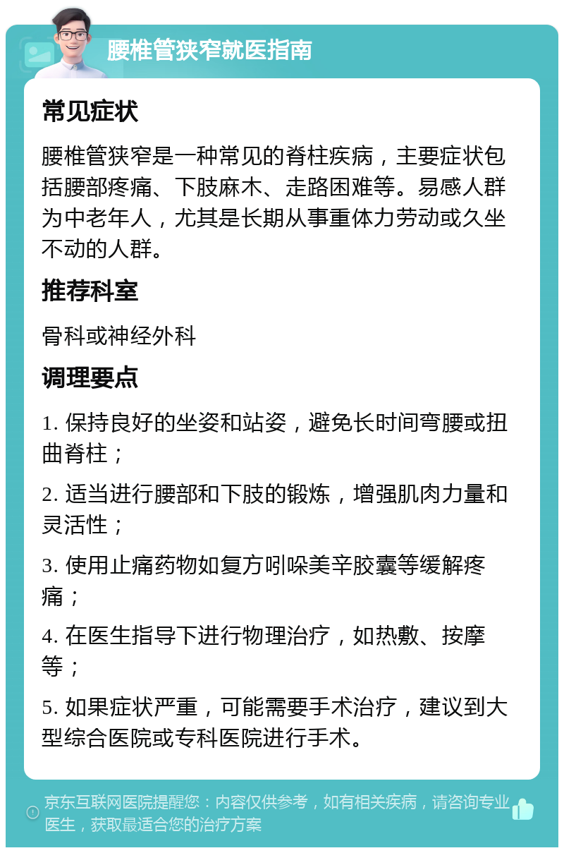 腰椎管狭窄就医指南 常见症状 腰椎管狭窄是一种常见的脊柱疾病，主要症状包括腰部疼痛、下肢麻木、走路困难等。易感人群为中老年人，尤其是长期从事重体力劳动或久坐不动的人群。 推荐科室 骨科或神经外科 调理要点 1. 保持良好的坐姿和站姿，避免长时间弯腰或扭曲脊柱； 2. 适当进行腰部和下肢的锻炼，增强肌肉力量和灵活性； 3. 使用止痛药物如复方吲哚美辛胶囊等缓解疼痛； 4. 在医生指导下进行物理治疗，如热敷、按摩等； 5. 如果症状严重，可能需要手术治疗，建议到大型综合医院或专科医院进行手术。