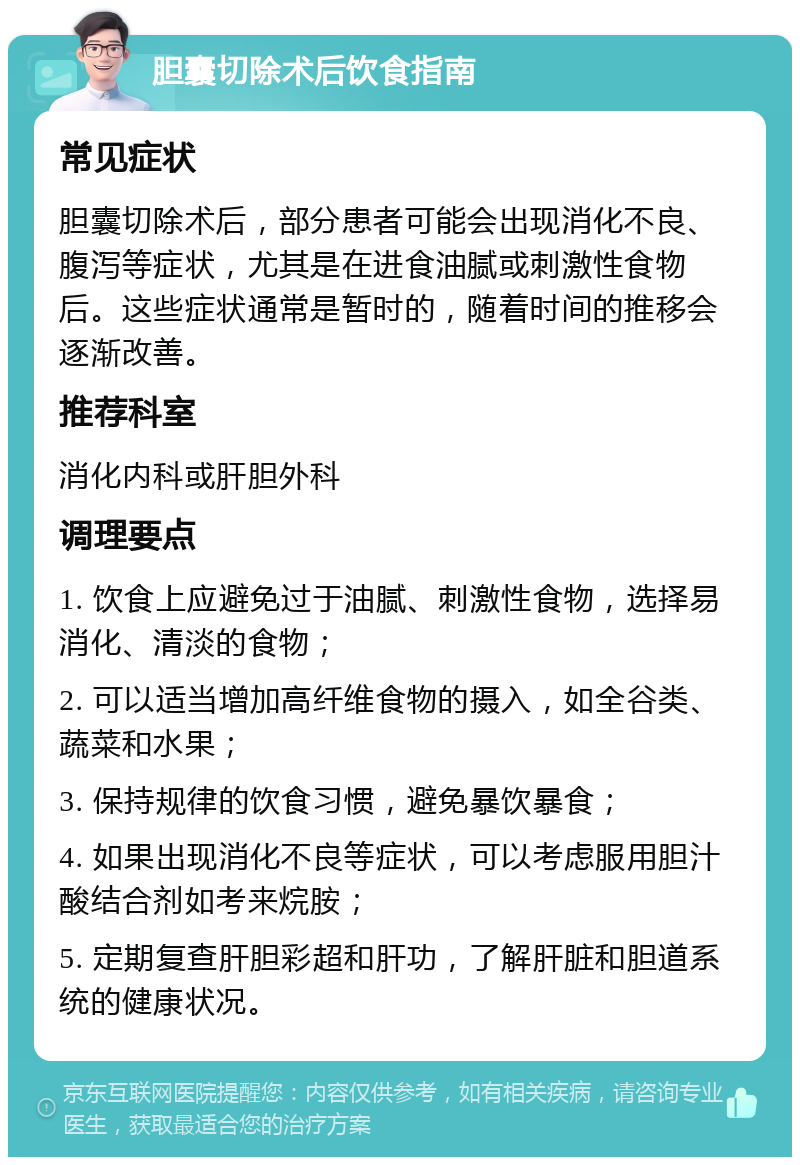 胆囊切除术后饮食指南 常见症状 胆囊切除术后，部分患者可能会出现消化不良、腹泻等症状，尤其是在进食油腻或刺激性食物后。这些症状通常是暂时的，随着时间的推移会逐渐改善。 推荐科室 消化内科或肝胆外科 调理要点 1. 饮食上应避免过于油腻、刺激性食物，选择易消化、清淡的食物； 2. 可以适当增加高纤维食物的摄入，如全谷类、蔬菜和水果； 3. 保持规律的饮食习惯，避免暴饮暴食； 4. 如果出现消化不良等症状，可以考虑服用胆汁酸结合剂如考来烷胺； 5. 定期复查肝胆彩超和肝功，了解肝脏和胆道系统的健康状况。