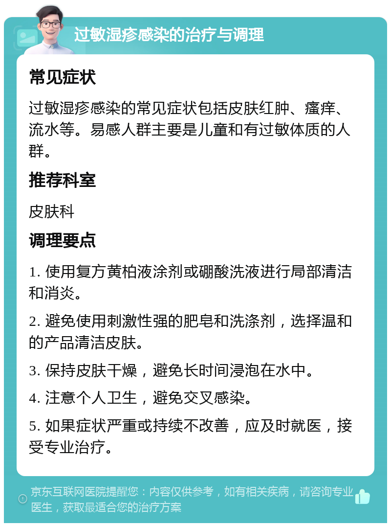 过敏湿疹感染的治疗与调理 常见症状 过敏湿疹感染的常见症状包括皮肤红肿、瘙痒、流水等。易感人群主要是儿童和有过敏体质的人群。 推荐科室 皮肤科 调理要点 1. 使用复方黄柏液涂剂或硼酸洗液进行局部清洁和消炎。 2. 避免使用刺激性强的肥皂和洗涤剂，选择温和的产品清洁皮肤。 3. 保持皮肤干燥，避免长时间浸泡在水中。 4. 注意个人卫生，避免交叉感染。 5. 如果症状严重或持续不改善，应及时就医，接受专业治疗。