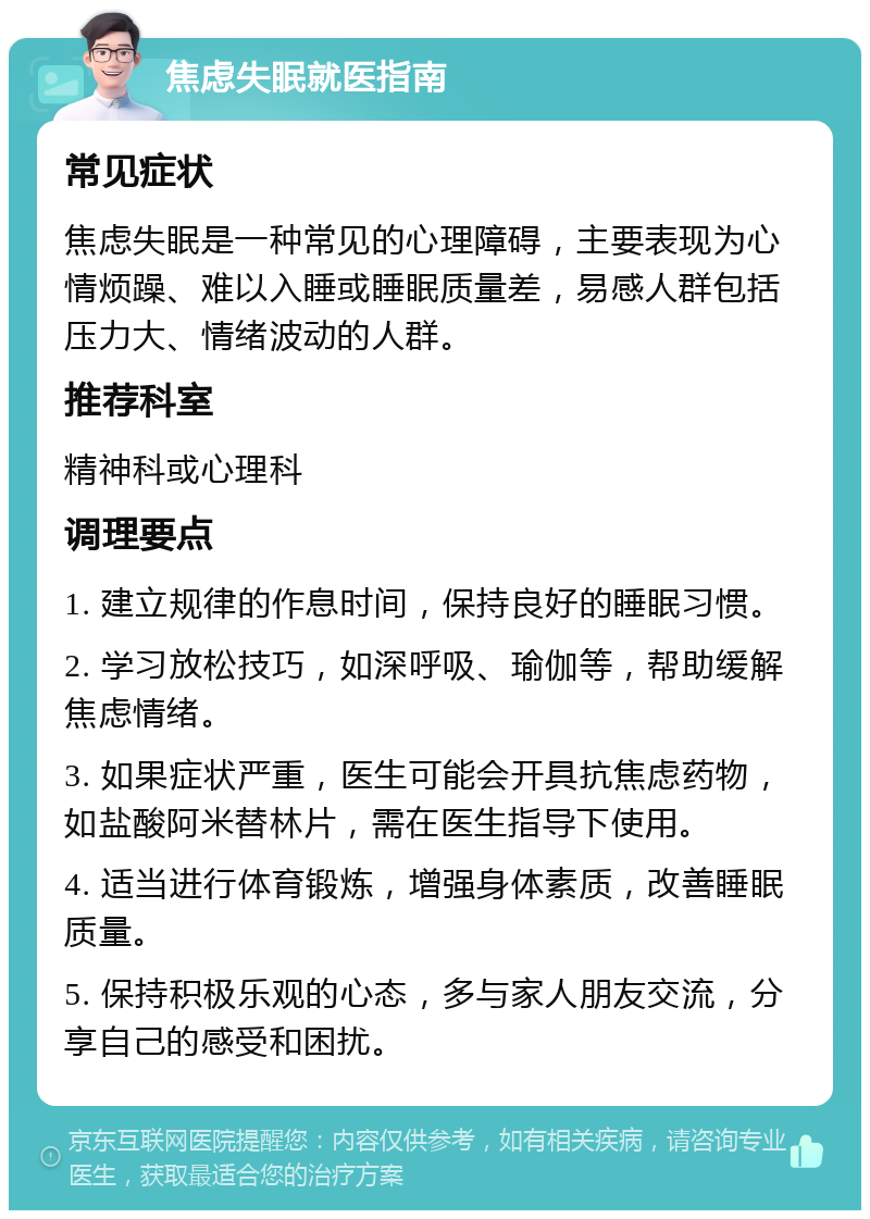 焦虑失眠就医指南 常见症状 焦虑失眠是一种常见的心理障碍，主要表现为心情烦躁、难以入睡或睡眠质量差，易感人群包括压力大、情绪波动的人群。 推荐科室 精神科或心理科 调理要点 1. 建立规律的作息时间，保持良好的睡眠习惯。 2. 学习放松技巧，如深呼吸、瑜伽等，帮助缓解焦虑情绪。 3. 如果症状严重，医生可能会开具抗焦虑药物，如盐酸阿米替林片，需在医生指导下使用。 4. 适当进行体育锻炼，增强身体素质，改善睡眠质量。 5. 保持积极乐观的心态，多与家人朋友交流，分享自己的感受和困扰。