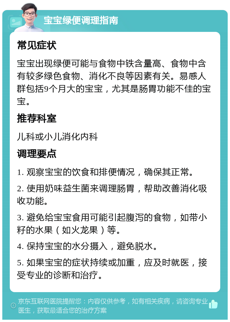 宝宝绿便调理指南 常见症状 宝宝出现绿便可能与食物中铁含量高、食物中含有较多绿色食物、消化不良等因素有关。易感人群包括9个月大的宝宝，尤其是肠胃功能不佳的宝宝。 推荐科室 儿科或小儿消化内科 调理要点 1. 观察宝宝的饮食和排便情况，确保其正常。 2. 使用奶味益生菌来调理肠胃，帮助改善消化吸收功能。 3. 避免给宝宝食用可能引起腹泻的食物，如带小籽的水果（如火龙果）等。 4. 保持宝宝的水分摄入，避免脱水。 5. 如果宝宝的症状持续或加重，应及时就医，接受专业的诊断和治疗。