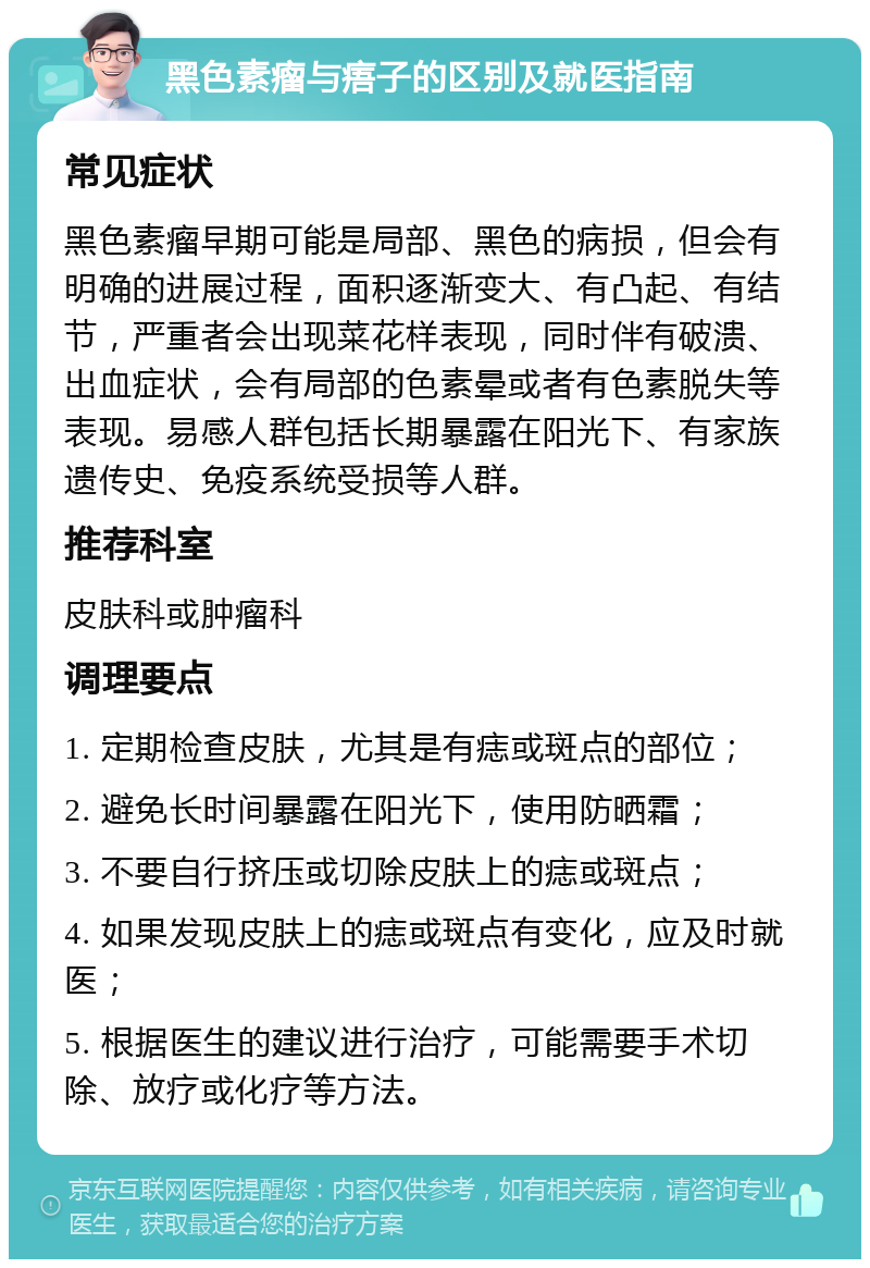 黑色素瘤与痦子的区别及就医指南 常见症状 黑色素瘤早期可能是局部、黑色的病损，但会有明确的进展过程，面积逐渐变大、有凸起、有结节，严重者会出现菜花样表现，同时伴有破溃、出血症状，会有局部的色素晕或者有色素脱失等表现。易感人群包括长期暴露在阳光下、有家族遗传史、免疫系统受损等人群。 推荐科室 皮肤科或肿瘤科 调理要点 1. 定期检查皮肤，尤其是有痣或斑点的部位； 2. 避免长时间暴露在阳光下，使用防晒霜； 3. 不要自行挤压或切除皮肤上的痣或斑点； 4. 如果发现皮肤上的痣或斑点有变化，应及时就医； 5. 根据医生的建议进行治疗，可能需要手术切除、放疗或化疗等方法。