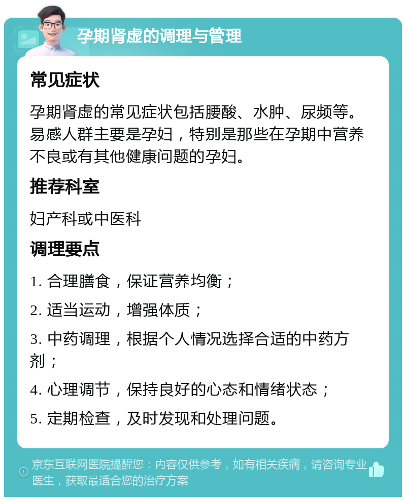 孕期肾虚的调理与管理 常见症状 孕期肾虚的常见症状包括腰酸、水肿、尿频等。易感人群主要是孕妇，特别是那些在孕期中营养不良或有其他健康问题的孕妇。 推荐科室 妇产科或中医科 调理要点 1. 合理膳食，保证营养均衡； 2. 适当运动，增强体质； 3. 中药调理，根据个人情况选择合适的中药方剂； 4. 心理调节，保持良好的心态和情绪状态； 5. 定期检查，及时发现和处理问题。