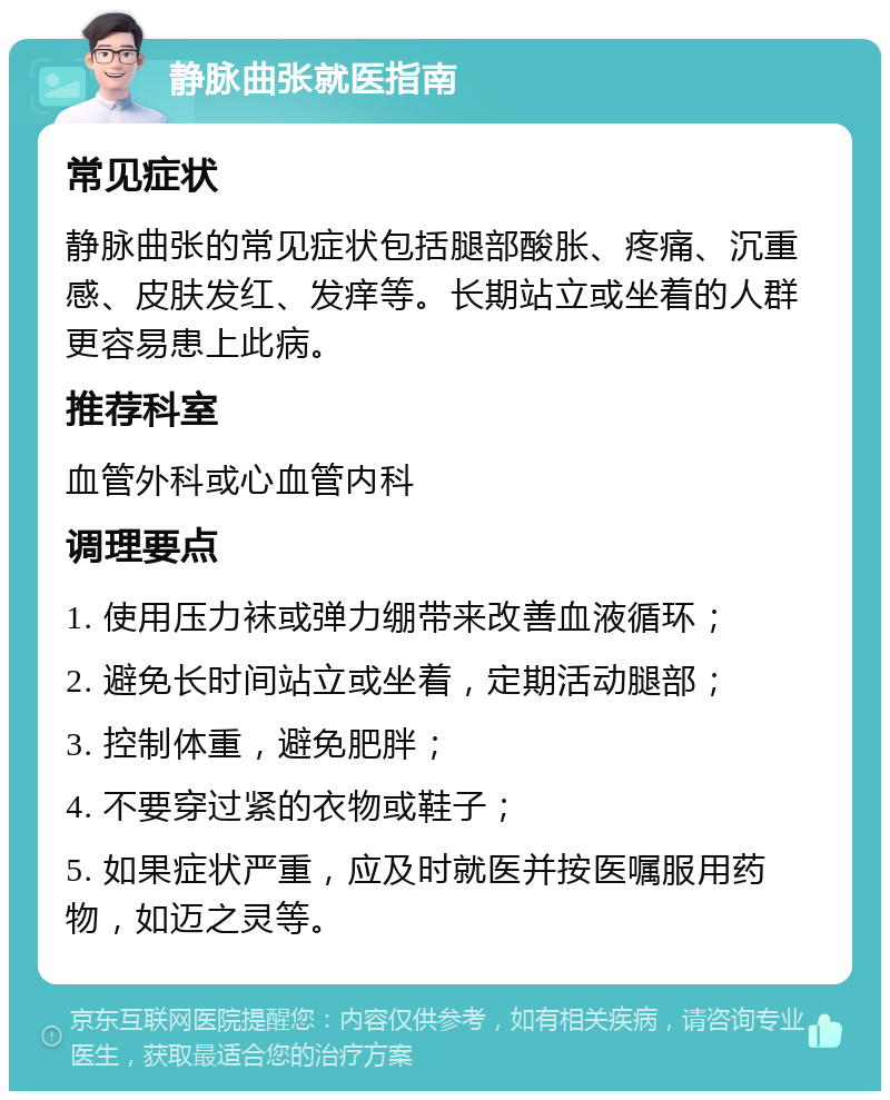 静脉曲张就医指南 常见症状 静脉曲张的常见症状包括腿部酸胀、疼痛、沉重感、皮肤发红、发痒等。长期站立或坐着的人群更容易患上此病。 推荐科室 血管外科或心血管内科 调理要点 1. 使用压力袜或弹力绷带来改善血液循环； 2. 避免长时间站立或坐着，定期活动腿部； 3. 控制体重，避免肥胖； 4. 不要穿过紧的衣物或鞋子； 5. 如果症状严重，应及时就医并按医嘱服用药物，如迈之灵等。