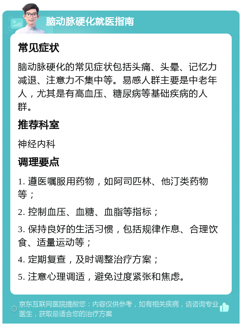 脑动脉硬化就医指南 常见症状 脑动脉硬化的常见症状包括头痛、头晕、记忆力减退、注意力不集中等。易感人群主要是中老年人，尤其是有高血压、糖尿病等基础疾病的人群。 推荐科室 神经内科 调理要点 1. 遵医嘱服用药物，如阿司匹林、他汀类药物等； 2. 控制血压、血糖、血脂等指标； 3. 保持良好的生活习惯，包括规律作息、合理饮食、适量运动等； 4. 定期复查，及时调整治疗方案； 5. 注意心理调适，避免过度紧张和焦虑。