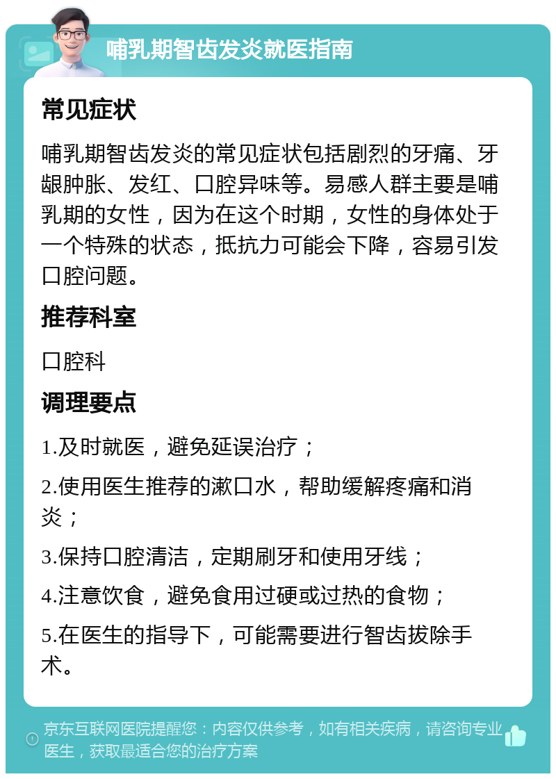 哺乳期智齿发炎就医指南 常见症状 哺乳期智齿发炎的常见症状包括剧烈的牙痛、牙龈肿胀、发红、口腔异味等。易感人群主要是哺乳期的女性，因为在这个时期，女性的身体处于一个特殊的状态，抵抗力可能会下降，容易引发口腔问题。 推荐科室 口腔科 调理要点 1.及时就医，避免延误治疗； 2.使用医生推荐的漱口水，帮助缓解疼痛和消炎； 3.保持口腔清洁，定期刷牙和使用牙线； 4.注意饮食，避免食用过硬或过热的食物； 5.在医生的指导下，可能需要进行智齿拔除手术。