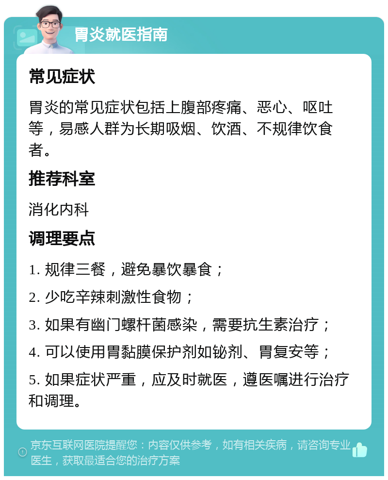 胃炎就医指南 常见症状 胃炎的常见症状包括上腹部疼痛、恶心、呕吐等，易感人群为长期吸烟、饮酒、不规律饮食者。 推荐科室 消化内科 调理要点 1. 规律三餐，避免暴饮暴食； 2. 少吃辛辣刺激性食物； 3. 如果有幽门螺杆菌感染，需要抗生素治疗； 4. 可以使用胃黏膜保护剂如铋剂、胃复安等； 5. 如果症状严重，应及时就医，遵医嘱进行治疗和调理。