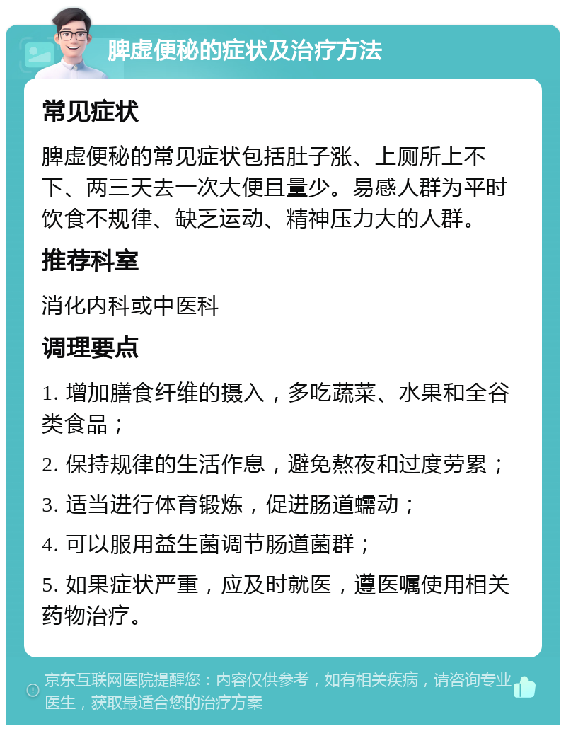 脾虚便秘的症状及治疗方法 常见症状 脾虚便秘的常见症状包括肚子涨、上厕所上不下、两三天去一次大便且量少。易感人群为平时饮食不规律、缺乏运动、精神压力大的人群。 推荐科室 消化内科或中医科 调理要点 1. 增加膳食纤维的摄入，多吃蔬菜、水果和全谷类食品； 2. 保持规律的生活作息，避免熬夜和过度劳累； 3. 适当进行体育锻炼，促进肠道蠕动； 4. 可以服用益生菌调节肠道菌群； 5. 如果症状严重，应及时就医，遵医嘱使用相关药物治疗。