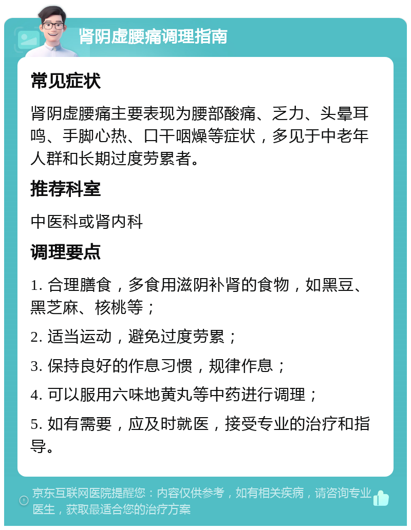 肾阴虚腰痛调理指南 常见症状 肾阴虚腰痛主要表现为腰部酸痛、乏力、头晕耳鸣、手脚心热、口干咽燥等症状，多见于中老年人群和长期过度劳累者。 推荐科室 中医科或肾内科 调理要点 1. 合理膳食，多食用滋阴补肾的食物，如黑豆、黑芝麻、核桃等； 2. 适当运动，避免过度劳累； 3. 保持良好的作息习惯，规律作息； 4. 可以服用六味地黄丸等中药进行调理； 5. 如有需要，应及时就医，接受专业的治疗和指导。