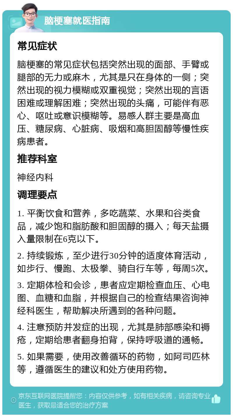 脑梗塞就医指南 常见症状 脑梗塞的常见症状包括突然出现的面部、手臂或腿部的无力或麻木，尤其是只在身体的一侧；突然出现的视力模糊或双重视觉；突然出现的言语困难或理解困难；突然出现的头痛，可能伴有恶心、呕吐或意识模糊等。易感人群主要是高血压、糖尿病、心脏病、吸烟和高胆固醇等慢性疾病患者。 推荐科室 神经内科 调理要点 1. 平衡饮食和营养，多吃蔬菜、水果和谷类食品，减少饱和脂肪酸和胆固醇的摄入；每天盐摄入量限制在6克以下。 2. 持续锻炼，至少进行30分钟的适度体育活动，如步行、慢跑、太极拳、骑自行车等，每周5次。 3. 定期体检和会诊，患者应定期检查血压、心电图、血糖和血脂，并根据自己的检查结果咨询神经科医生，帮助解决所遇到的各种问题。 4. 注意预防并发症的出现，尤其是肺部感染和褥疮，定期给患者翻身拍背，保持呼吸道的通畅。 5. 如果需要，使用改善循环的药物，如阿司匹林等，遵循医生的建议和处方使用药物。