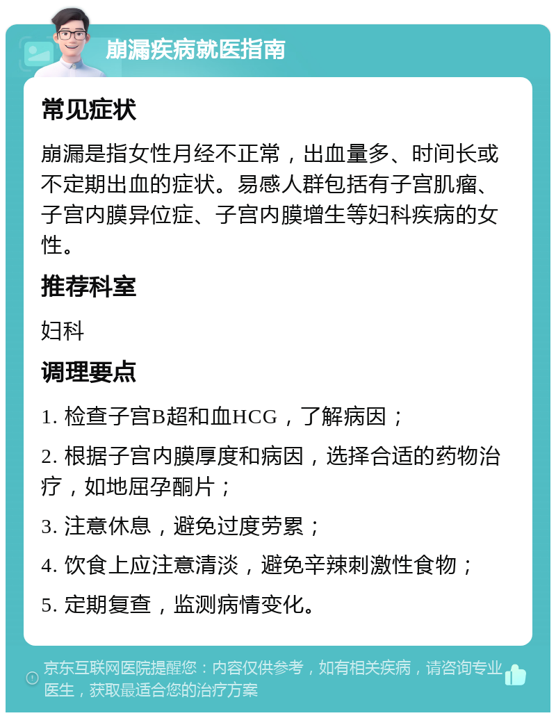 崩漏疾病就医指南 常见症状 崩漏是指女性月经不正常，出血量多、时间长或不定期出血的症状。易感人群包括有子宫肌瘤、子宫内膜异位症、子宫内膜增生等妇科疾病的女性。 推荐科室 妇科 调理要点 1. 检查子宫B超和血HCG，了解病因； 2. 根据子宫内膜厚度和病因，选择合适的药物治疗，如地屈孕酮片； 3. 注意休息，避免过度劳累； 4. 饮食上应注意清淡，避免辛辣刺激性食物； 5. 定期复查，监测病情变化。