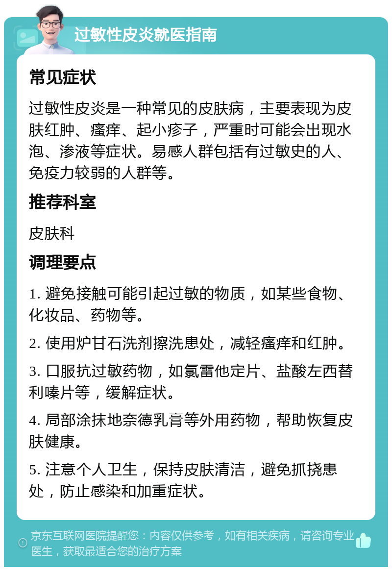 过敏性皮炎就医指南 常见症状 过敏性皮炎是一种常见的皮肤病，主要表现为皮肤红肿、瘙痒、起小疹子，严重时可能会出现水泡、渗液等症状。易感人群包括有过敏史的人、免疫力较弱的人群等。 推荐科室 皮肤科 调理要点 1. 避免接触可能引起过敏的物质，如某些食物、化妆品、药物等。 2. 使用炉甘石洗剂擦洗患处，减轻瘙痒和红肿。 3. 口服抗过敏药物，如氯雷他定片、盐酸左西替利嗪片等，缓解症状。 4. 局部涂抹地奈德乳膏等外用药物，帮助恢复皮肤健康。 5. 注意个人卫生，保持皮肤清洁，避免抓挠患处，防止感染和加重症状。