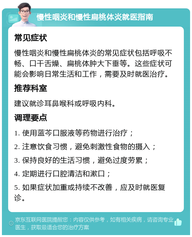 慢性咽炎和慢性扁桃体炎就医指南 常见症状 慢性咽炎和慢性扁桃体炎的常见症状包括呼吸不畅、口干舌燥、扁桃体肿大下垂等。这些症状可能会影响日常生活和工作，需要及时就医治疗。 推荐科室 建议就诊耳鼻喉科或呼吸内科。 调理要点 1. 使用蓝芩口服液等药物进行治疗； 2. 注意饮食习惯，避免刺激性食物的摄入； 3. 保持良好的生活习惯，避免过度劳累； 4. 定期进行口腔清洁和漱口； 5. 如果症状加重或持续不改善，应及时就医复诊。