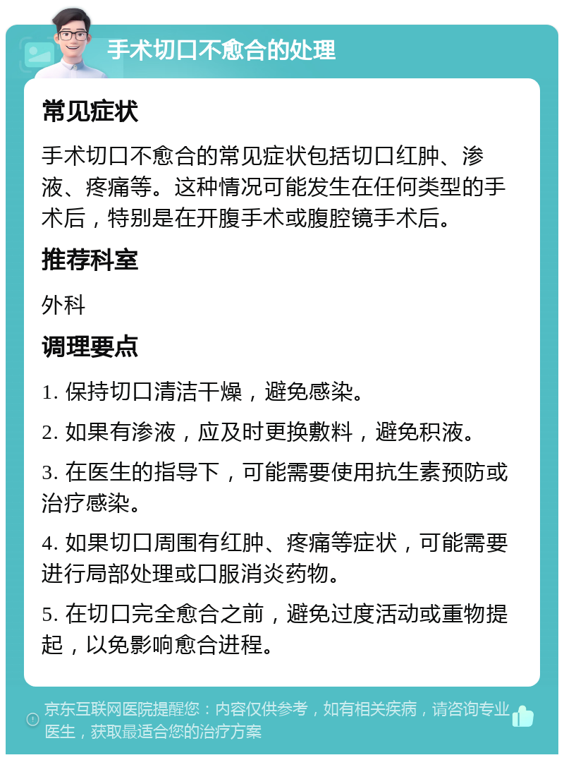 手术切口不愈合的处理 常见症状 手术切口不愈合的常见症状包括切口红肿、渗液、疼痛等。这种情况可能发生在任何类型的手术后，特别是在开腹手术或腹腔镜手术后。 推荐科室 外科 调理要点 1. 保持切口清洁干燥，避免感染。 2. 如果有渗液，应及时更换敷料，避免积液。 3. 在医生的指导下，可能需要使用抗生素预防或治疗感染。 4. 如果切口周围有红肿、疼痛等症状，可能需要进行局部处理或口服消炎药物。 5. 在切口完全愈合之前，避免过度活动或重物提起，以免影响愈合进程。