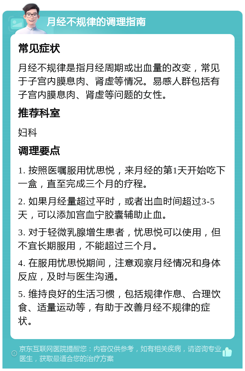 月经不规律的调理指南 常见症状 月经不规律是指月经周期或出血量的改变，常见于子宫内膜息肉、肾虚等情况。易感人群包括有子宫内膜息肉、肾虚等问题的女性。 推荐科室 妇科 调理要点 1. 按照医嘱服用忧思悦，来月经的第1天开始吃下一盒，直至完成三个月的疗程。 2. 如果月经量超过平时，或者出血时间超过3-5天，可以添加宫血宁胶囊辅助止血。 3. 对于轻微乳腺增生患者，忧思悦可以使用，但不宜长期服用，不能超过三个月。 4. 在服用忧思悦期间，注意观察月经情况和身体反应，及时与医生沟通。 5. 维持良好的生活习惯，包括规律作息、合理饮食、适量运动等，有助于改善月经不规律的症状。