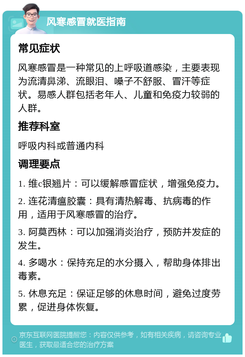 风寒感冒就医指南 常见症状 风寒感冒是一种常见的上呼吸道感染，主要表现为流清鼻涕、流眼泪、嗓子不舒服、冒汗等症状。易感人群包括老年人、儿童和免疫力较弱的人群。 推荐科室 呼吸内科或普通内科 调理要点 1. 维c银翘片：可以缓解感冒症状，增强免疫力。 2. 连花清瘟胶囊：具有清热解毒、抗病毒的作用，适用于风寒感冒的治疗。 3. 阿莫西林：可以加强消炎治疗，预防并发症的发生。 4. 多喝水：保持充足的水分摄入，帮助身体排出毒素。 5. 休息充足：保证足够的休息时间，避免过度劳累，促进身体恢复。