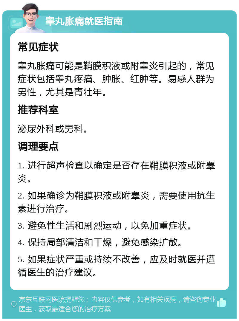 睾丸胀痛就医指南 常见症状 睾丸胀痛可能是鞘膜积液或附睾炎引起的，常见症状包括睾丸疼痛、肿胀、红肿等。易感人群为男性，尤其是青壮年。 推荐科室 泌尿外科或男科。 调理要点 1. 进行超声检查以确定是否存在鞘膜积液或附睾炎。 2. 如果确诊为鞘膜积液或附睾炎，需要使用抗生素进行治疗。 3. 避免性生活和剧烈运动，以免加重症状。 4. 保持局部清洁和干燥，避免感染扩散。 5. 如果症状严重或持续不改善，应及时就医并遵循医生的治疗建议。