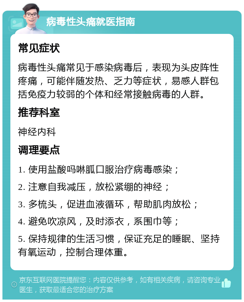 病毒性头痛就医指南 常见症状 病毒性头痛常见于感染病毒后，表现为头皮阵性疼痛，可能伴随发热、乏力等症状，易感人群包括免疫力较弱的个体和经常接触病毒的人群。 推荐科室 神经内科 调理要点 1. 使用盐酸吗啉胍口服治疗病毒感染； 2. 注意自我减压，放松紧绷的神经； 3. 多梳头，促进血液循环，帮助肌肉放松； 4. 避免吹凉风，及时添衣，系围巾等； 5. 保持规律的生活习惯，保证充足的睡眠、坚持有氧运动，控制合理体重。