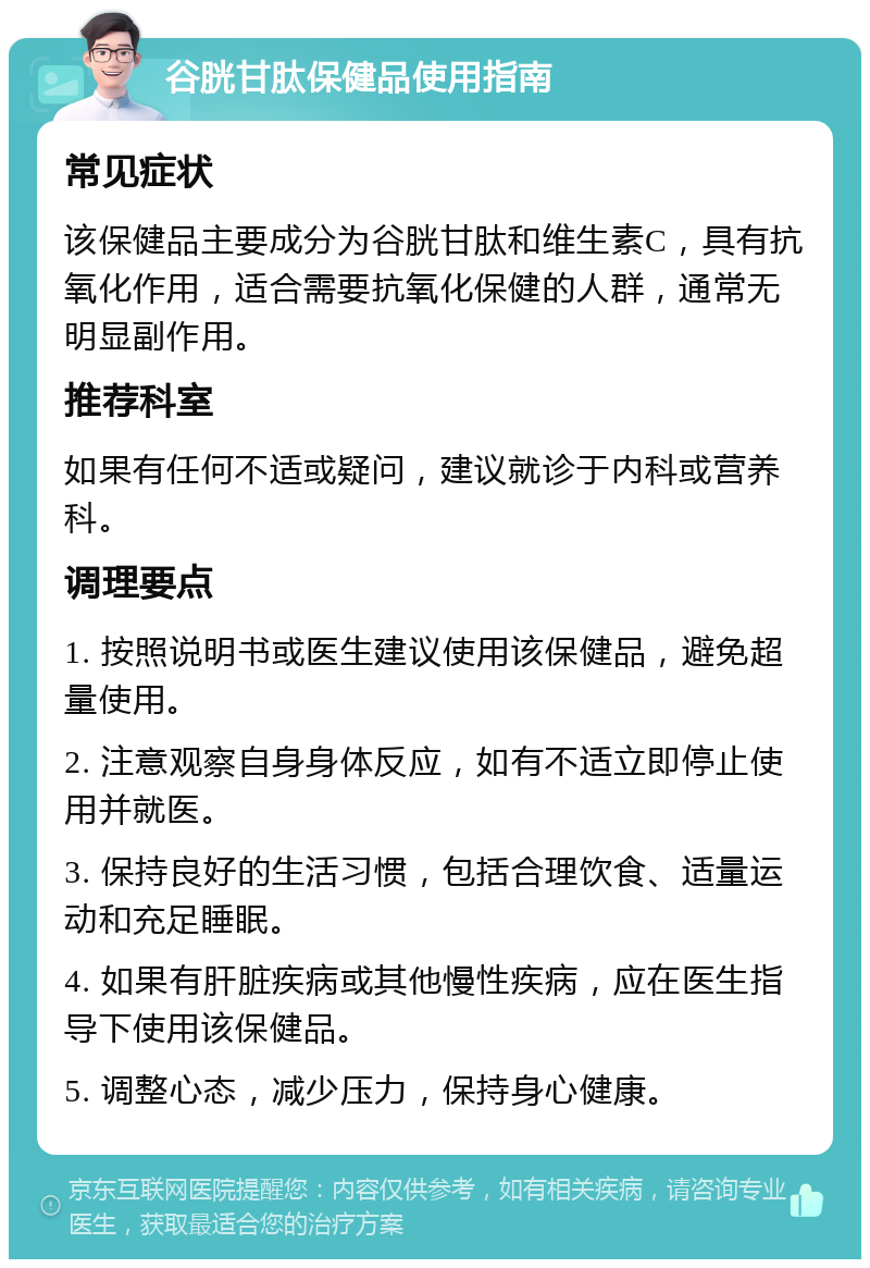 谷胱甘肽保健品使用指南 常见症状 该保健品主要成分为谷胱甘肽和维生素C，具有抗氧化作用，适合需要抗氧化保健的人群，通常无明显副作用。 推荐科室 如果有任何不适或疑问，建议就诊于内科或营养科。 调理要点 1. 按照说明书或医生建议使用该保健品，避免超量使用。 2. 注意观察自身身体反应，如有不适立即停止使用并就医。 3. 保持良好的生活习惯，包括合理饮食、适量运动和充足睡眠。 4. 如果有肝脏疾病或其他慢性疾病，应在医生指导下使用该保健品。 5. 调整心态，减少压力，保持身心健康。