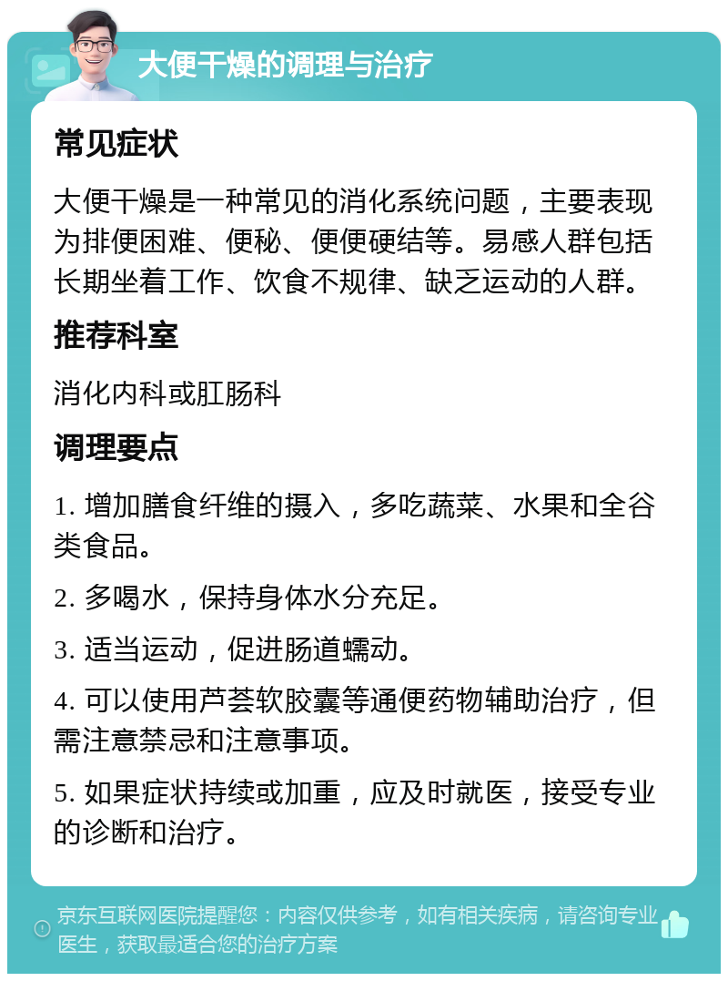 大便干燥的调理与治疗 常见症状 大便干燥是一种常见的消化系统问题，主要表现为排便困难、便秘、便便硬结等。易感人群包括长期坐着工作、饮食不规律、缺乏运动的人群。 推荐科室 消化内科或肛肠科 调理要点 1. 增加膳食纤维的摄入，多吃蔬菜、水果和全谷类食品。 2. 多喝水，保持身体水分充足。 3. 适当运动，促进肠道蠕动。 4. 可以使用芦荟软胶囊等通便药物辅助治疗，但需注意禁忌和注意事项。 5. 如果症状持续或加重，应及时就医，接受专业的诊断和治疗。