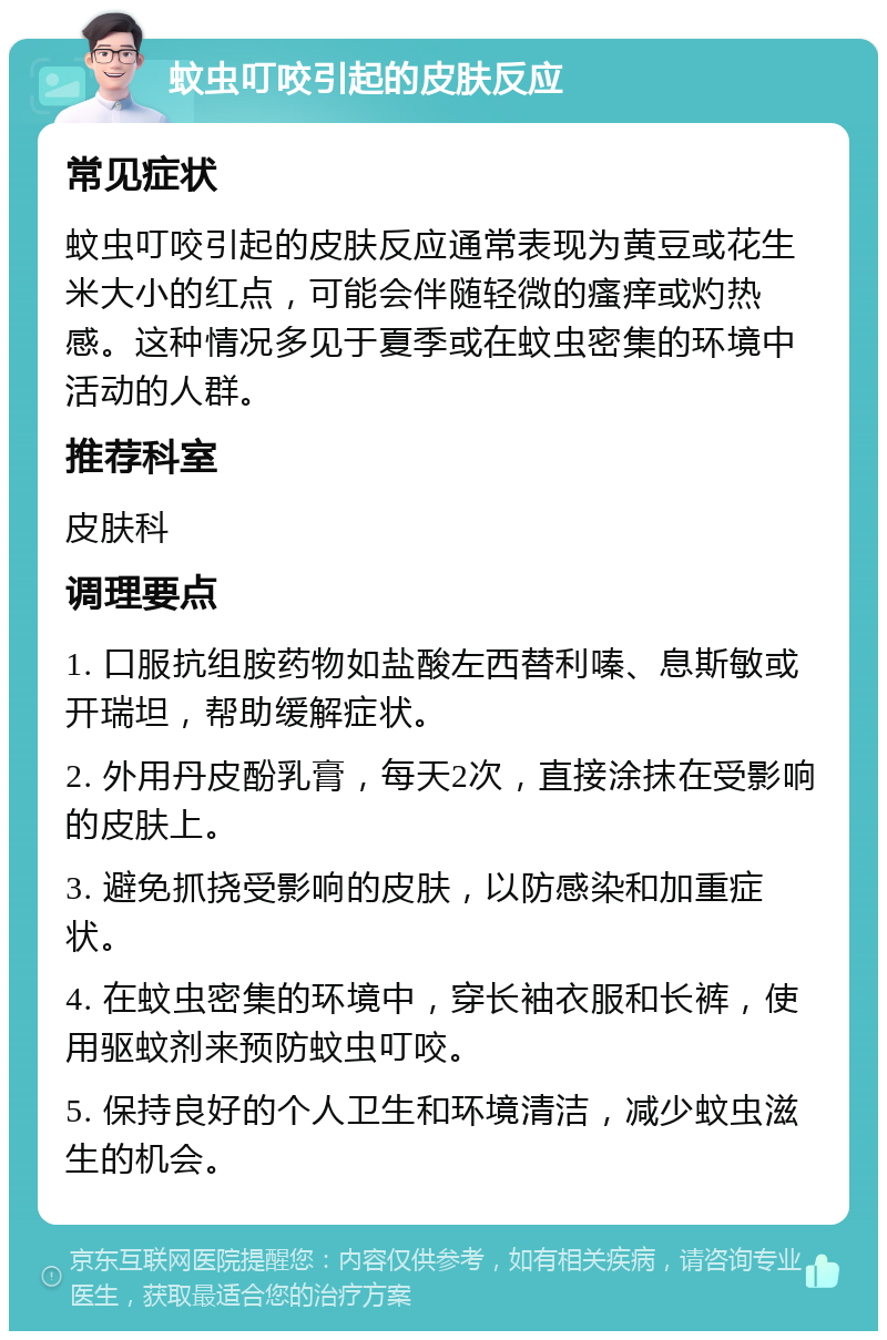 蚊虫叮咬引起的皮肤反应 常见症状 蚊虫叮咬引起的皮肤反应通常表现为黄豆或花生米大小的红点，可能会伴随轻微的瘙痒或灼热感。这种情况多见于夏季或在蚊虫密集的环境中活动的人群。 推荐科室 皮肤科 调理要点 1. 口服抗组胺药物如盐酸左西替利嗪、息斯敏或开瑞坦，帮助缓解症状。 2. 外用丹皮酚乳膏，每天2次，直接涂抹在受影响的皮肤上。 3. 避免抓挠受影响的皮肤，以防感染和加重症状。 4. 在蚊虫密集的环境中，穿长袖衣服和长裤，使用驱蚊剂来预防蚊虫叮咬。 5. 保持良好的个人卫生和环境清洁，减少蚊虫滋生的机会。