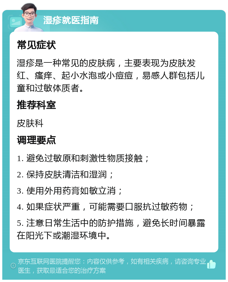 湿疹就医指南 常见症状 湿疹是一种常见的皮肤病，主要表现为皮肤发红、瘙痒、起小水泡或小痘痘，易感人群包括儿童和过敏体质者。 推荐科室 皮肤科 调理要点 1. 避免过敏原和刺激性物质接触； 2. 保持皮肤清洁和湿润； 3. 使用外用药膏如敏立消； 4. 如果症状严重，可能需要口服抗过敏药物； 5. 注意日常生活中的防护措施，避免长时间暴露在阳光下或潮湿环境中。