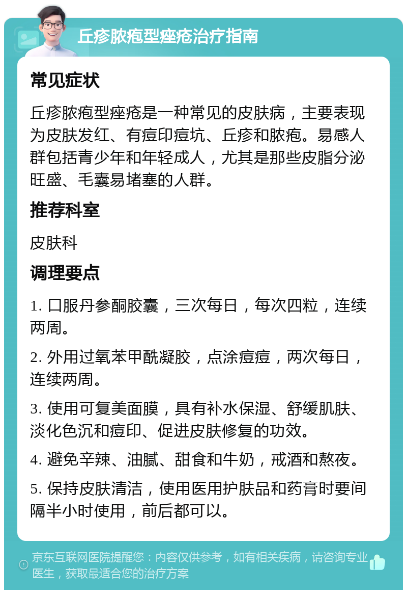 丘疹脓疱型痤疮治疗指南 常见症状 丘疹脓疱型痤疮是一种常见的皮肤病，主要表现为皮肤发红、有痘印痘坑、丘疹和脓疱。易感人群包括青少年和年轻成人，尤其是那些皮脂分泌旺盛、毛囊易堵塞的人群。 推荐科室 皮肤科 调理要点 1. 口服丹参酮胶囊，三次每日，每次四粒，连续两周。 2. 外用过氧苯甲酰凝胶，点涂痘痘，两次每日，连续两周。 3. 使用可复美面膜，具有补水保湿、舒缓肌肤、淡化色沉和痘印、促进皮肤修复的功效。 4. 避免辛辣、油腻、甜食和牛奶，戒酒和熬夜。 5. 保持皮肤清洁，使用医用护肤品和药膏时要间隔半小时使用，前后都可以。