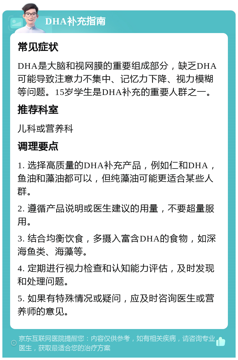 DHA补充指南 常见症状 DHA是大脑和视网膜的重要组成部分，缺乏DHA可能导致注意力不集中、记忆力下降、视力模糊等问题。15岁学生是DHA补充的重要人群之一。 推荐科室 儿科或营养科 调理要点 1. 选择高质量的DHA补充产品，例如仁和DHA，鱼油和藻油都可以，但纯藻油可能更适合某些人群。 2. 遵循产品说明或医生建议的用量，不要超量服用。 3. 结合均衡饮食，多摄入富含DHA的食物，如深海鱼类、海藻等。 4. 定期进行视力检查和认知能力评估，及时发现和处理问题。 5. 如果有特殊情况或疑问，应及时咨询医生或营养师的意见。