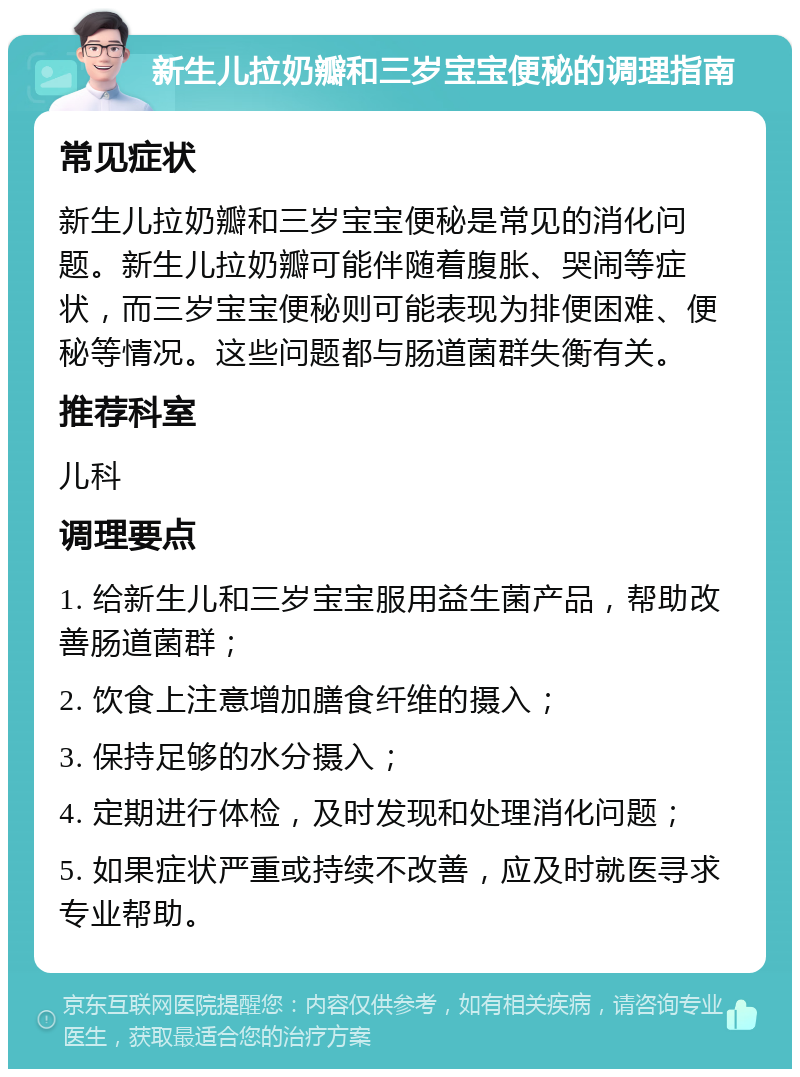 新生儿拉奶瓣和三岁宝宝便秘的调理指南 常见症状 新生儿拉奶瓣和三岁宝宝便秘是常见的消化问题。新生儿拉奶瓣可能伴随着腹胀、哭闹等症状，而三岁宝宝便秘则可能表现为排便困难、便秘等情况。这些问题都与肠道菌群失衡有关。 推荐科室 儿科 调理要点 1. 给新生儿和三岁宝宝服用益生菌产品，帮助改善肠道菌群； 2. 饮食上注意增加膳食纤维的摄入； 3. 保持足够的水分摄入； 4. 定期进行体检，及时发现和处理消化问题； 5. 如果症状严重或持续不改善，应及时就医寻求专业帮助。