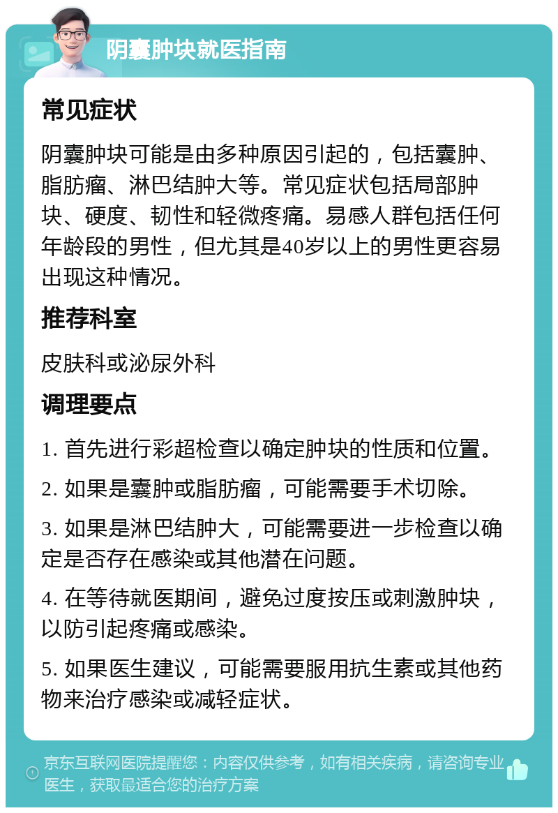 阴囊肿块就医指南 常见症状 阴囊肿块可能是由多种原因引起的，包括囊肿、脂肪瘤、淋巴结肿大等。常见症状包括局部肿块、硬度、韧性和轻微疼痛。易感人群包括任何年龄段的男性，但尤其是40岁以上的男性更容易出现这种情况。 推荐科室 皮肤科或泌尿外科 调理要点 1. 首先进行彩超检查以确定肿块的性质和位置。 2. 如果是囊肿或脂肪瘤，可能需要手术切除。 3. 如果是淋巴结肿大，可能需要进一步检查以确定是否存在感染或其他潜在问题。 4. 在等待就医期间，避免过度按压或刺激肿块，以防引起疼痛或感染。 5. 如果医生建议，可能需要服用抗生素或其他药物来治疗感染或减轻症状。