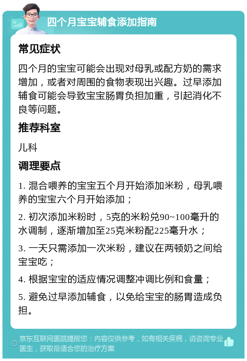 四个月宝宝辅食添加指南 常见症状 四个月的宝宝可能会出现对母乳或配方奶的需求增加，或者对周围的食物表现出兴趣。过早添加辅食可能会导致宝宝肠胃负担加重，引起消化不良等问题。 推荐科室 儿科 调理要点 1. 混合喂养的宝宝五个月开始添加米粉，母乳喂养的宝宝六个月开始添加； 2. 初次添加米粉时，5克的米粉兑90~100毫升的水调制，逐渐增加至25克米粉配225毫升水； 3. 一天只需添加一次米粉，建议在两顿奶之间给宝宝吃； 4. 根据宝宝的适应情况调整冲调比例和食量； 5. 避免过早添加辅食，以免给宝宝的肠胃造成负担。