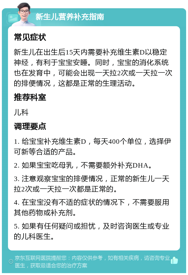 新生儿营养补充指南 常见症状 新生儿在出生后15天内需要补充维生素D以稳定神经，有利于宝宝安睡。同时，宝宝的消化系统也在发育中，可能会出现一天拉2次或一天拉一次的排便情况，这都是正常的生理活动。 推荐科室 儿科 调理要点 1. 给宝宝补充维生素D，每天400个单位，选择伊可新等合适的产品。 2. 如果宝宝吃母乳，不需要额外补充DHA。 3. 注意观察宝宝的排便情况，正常的新生儿一天拉2次或一天拉一次都是正常的。 4. 在宝宝没有不适的症状的情况下，不需要服用其他药物或补充剂。 5. 如果有任何疑问或担忧，及时咨询医生或专业的儿科医生。