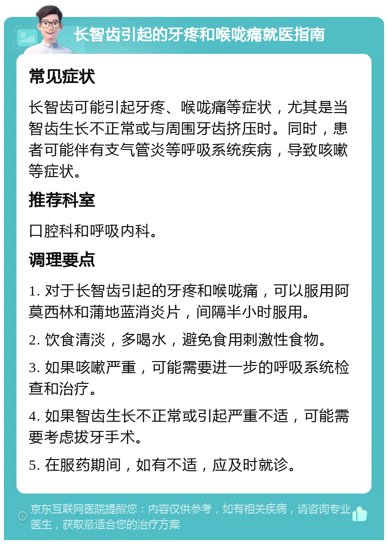 长智齿引起的牙疼和喉咙痛就医指南 常见症状 长智齿可能引起牙疼、喉咙痛等症状，尤其是当智齿生长不正常或与周围牙齿挤压时。同时，患者可能伴有支气管炎等呼吸系统疾病，导致咳嗽等症状。 推荐科室 口腔科和呼吸内科。 调理要点 1. 对于长智齿引起的牙疼和喉咙痛，可以服用阿莫西林和蒲地蓝消炎片，间隔半小时服用。 2. 饮食清淡，多喝水，避免食用刺激性食物。 3. 如果咳嗽严重，可能需要进一步的呼吸系统检查和治疗。 4. 如果智齿生长不正常或引起严重不适，可能需要考虑拔牙手术。 5. 在服药期间，如有不适，应及时就诊。