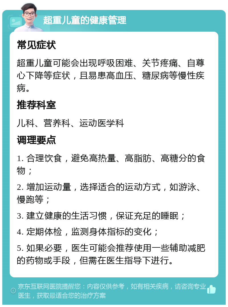 超重儿童的健康管理 常见症状 超重儿童可能会出现呼吸困难、关节疼痛、自尊心下降等症状，且易患高血压、糖尿病等慢性疾病。 推荐科室 儿科、营养科、运动医学科 调理要点 1. 合理饮食，避免高热量、高脂肪、高糖分的食物； 2. 增加运动量，选择适合的运动方式，如游泳、慢跑等； 3. 建立健康的生活习惯，保证充足的睡眠； 4. 定期体检，监测身体指标的变化； 5. 如果必要，医生可能会推荐使用一些辅助减肥的药物或手段，但需在医生指导下进行。