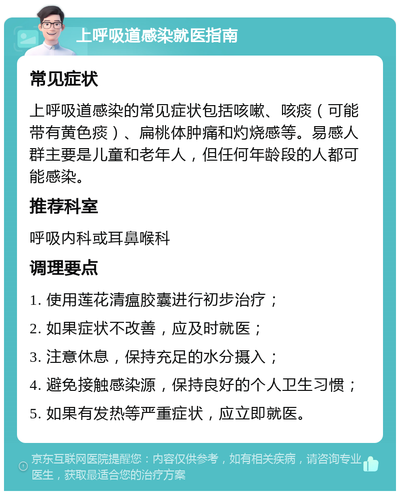 上呼吸道感染就医指南 常见症状 上呼吸道感染的常见症状包括咳嗽、咳痰（可能带有黄色痰）、扁桃体肿痛和灼烧感等。易感人群主要是儿童和老年人，但任何年龄段的人都可能感染。 推荐科室 呼吸内科或耳鼻喉科 调理要点 1. 使用莲花清瘟胶囊进行初步治疗； 2. 如果症状不改善，应及时就医； 3. 注意休息，保持充足的水分摄入； 4. 避免接触感染源，保持良好的个人卫生习惯； 5. 如果有发热等严重症状，应立即就医。