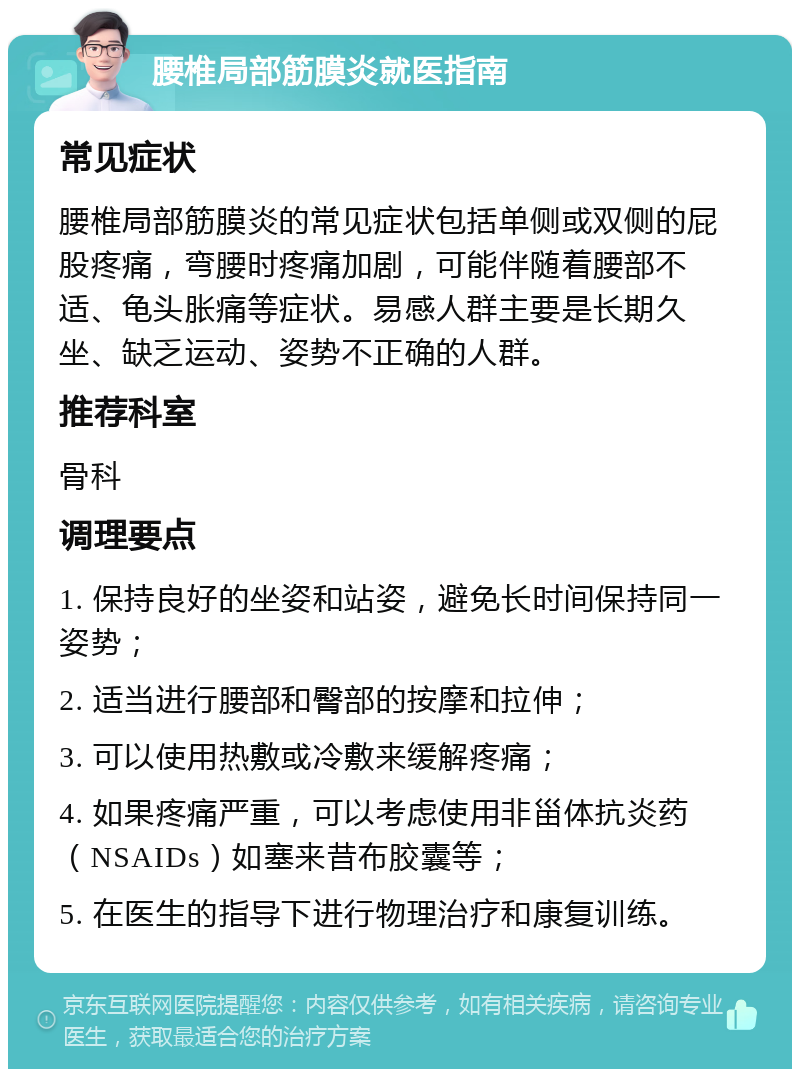 腰椎局部筋膜炎就医指南 常见症状 腰椎局部筋膜炎的常见症状包括单侧或双侧的屁股疼痛，弯腰时疼痛加剧，可能伴随着腰部不适、龟头胀痛等症状。易感人群主要是长期久坐、缺乏运动、姿势不正确的人群。 推荐科室 骨科 调理要点 1. 保持良好的坐姿和站姿，避免长时间保持同一姿势； 2. 适当进行腰部和臀部的按摩和拉伸； 3. 可以使用热敷或冷敷来缓解疼痛； 4. 如果疼痛严重，可以考虑使用非甾体抗炎药（NSAIDs）如塞来昔布胶囊等； 5. 在医生的指导下进行物理治疗和康复训练。