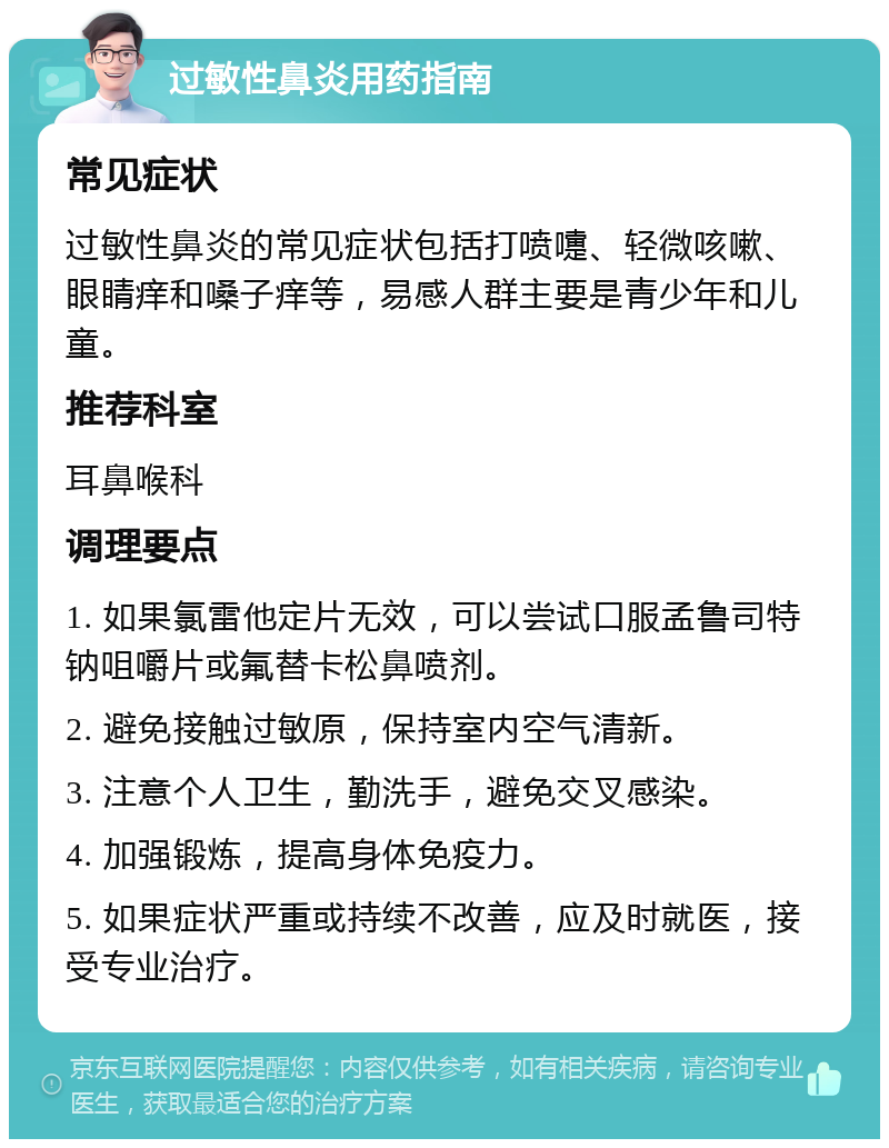 过敏性鼻炎用药指南 常见症状 过敏性鼻炎的常见症状包括打喷嚏、轻微咳嗽、眼睛痒和嗓子痒等，易感人群主要是青少年和儿童。 推荐科室 耳鼻喉科 调理要点 1. 如果氯雷他定片无效，可以尝试口服孟鲁司特钠咀嚼片或氟替卡松鼻喷剂。 2. 避免接触过敏原，保持室内空气清新。 3. 注意个人卫生，勤洗手，避免交叉感染。 4. 加强锻炼，提高身体免疫力。 5. 如果症状严重或持续不改善，应及时就医，接受专业治疗。