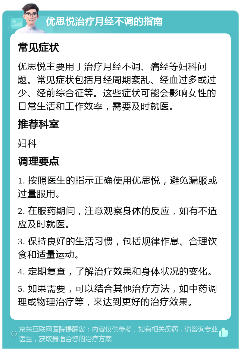 优思悦治疗月经不调的指南 常见症状 优思悦主要用于治疗月经不调、痛经等妇科问题。常见症状包括月经周期紊乱、经血过多或过少、经前综合征等。这些症状可能会影响女性的日常生活和工作效率，需要及时就医。 推荐科室 妇科 调理要点 1. 按照医生的指示正确使用优思悦，避免漏服或过量服用。 2. 在服药期间，注意观察身体的反应，如有不适应及时就医。 3. 保持良好的生活习惯，包括规律作息、合理饮食和适量运动。 4. 定期复查，了解治疗效果和身体状况的变化。 5. 如果需要，可以结合其他治疗方法，如中药调理或物理治疗等，来达到更好的治疗效果。