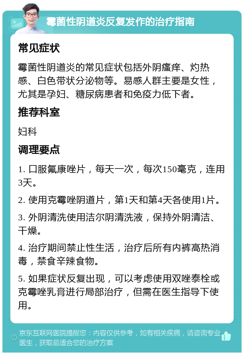 霉菌性阴道炎反复发作的治疗指南 常见症状 霉菌性阴道炎的常见症状包括外阴瘙痒、灼热感、白色带状分泌物等。易感人群主要是女性，尤其是孕妇、糖尿病患者和免疫力低下者。 推荐科室 妇科 调理要点 1. 口服氟康唑片，每天一次，每次150毫克，连用3天。 2. 使用克霉唑阴道片，第1天和第4天各使用1片。 3. 外阴清洗使用洁尔阴清洗液，保持外阴清洁、干燥。 4. 治疗期间禁止性生活，治疗后所有内裤高热消毒，禁食辛辣食物。 5. 如果症状反复出现，可以考虑使用双唑泰栓或克霉唑乳膏进行局部治疗，但需在医生指导下使用。